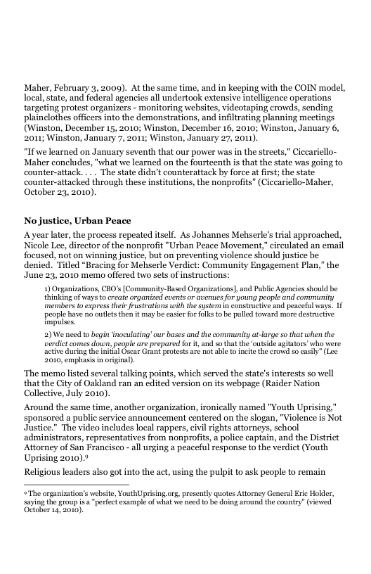 Maher, February 3,2000). At the same time, and in keeping with the COIN model, local, state, and federal agencies all undertook extensive intelligence operations targeting protest organizers - monitoring websites, videotaping crowds, sending plainclothes officers into the demonstrations, and infiltrating planning meetings (Winston, December 15, 2010; Winston, December 16, 2010; Winston, January 6, 2011; Winston, January 7, 2011; Winston, January 27, 2011).  “If we learned on January seventh that our power was in the streets,” Ciccariello- Maher concludes, "what we learned on the fourteenth is that the state was going to counter-attack. ... The state didn’t counterattack by force at first; the state counter-attacked through these institutions, the nonprofits” (Ciccariello-Maher, October 23, 2010).  No justice, Urban Peace  Ayear later, the process repeated itself. As Johannes Mehserle’s trial approached, Nicole Lee, director of the nonprofit "Urban Peace Movement," circulated an email focused, not on winning justice, but on preventing violence should justice be denied. Titled “Bracing for Mehserle Verdict: Community Engagement Plan,” the June 23, 2010 memo offered two sets of instructions: 9 Organizations, CBO’s [Community-Based Organizaions], and Pubic Ageniesshould be hinkingof ways o create organised eventsor averuesfor young peopl and commnity members to expressther rustrations with he system in constructve and pesceful ways. 16 ol bave gt hen sy e casier ok o b peled ovard o st Topalses.  2)We need o begin inoculating’our bases and the community at-large so that when the verdict comes dowun, peaple are prepared for it, and so that the ‘outside agiators who vere actve during theinial Oscar Grant protestsaré not able t incite the crow so cas  2010, emphasis in origoal).  ‘The memo listed several talking points, which served the state’s interests so well that the City of Oakland ran an edited version on its webpage (Raider Nation Collective, July 2010).  Around the same time, another organization, ironically named "Youth Uprising," sponsored a public service announcement centered on the slogan, "Violence is Not Justice.” The video includes local rappers, civil rights attorneys, school administrators, representatives from nonprofits, a police captain, and the District Attorney of San Francisco - all urging a peaceful response to the verdict (Youth Uprising 2010).  Religious leaders also got into the act, using the pulpit to ask people to remain ~The organiation’s vebsite, VouthUprising or, presenty quotes Attoney General Exic Hokler,  saying the group s a“porfect examplo of what we necd to be doing around the country” (viowed Octaber 14,2010, 